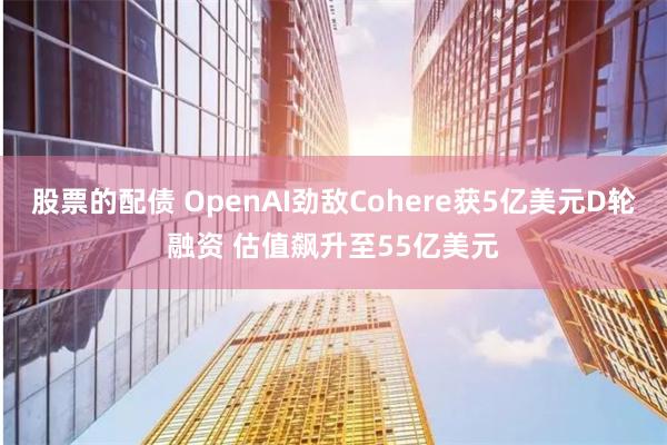 股票的配债 OpenAI劲敌Cohere获5亿美元D轮融资 估值飙升至55亿美元