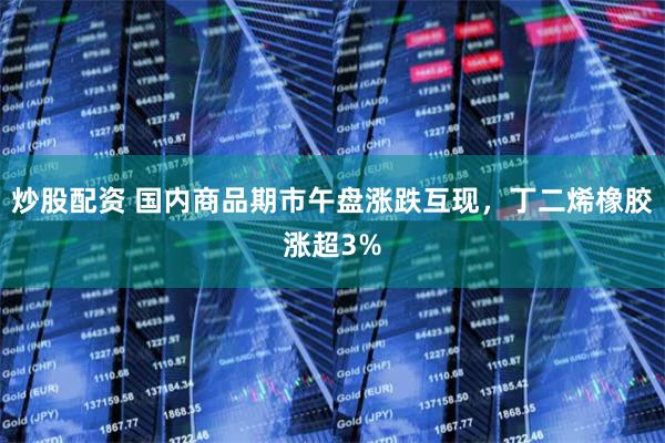 炒股配资 国内商品期市午盘涨跌互现，丁二烯橡胶涨超3%