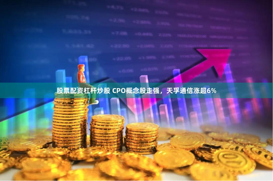 股票配资杠杆炒股 CPO概念股走强，天孚通信涨超6%