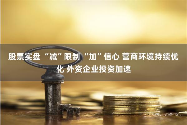 股票实盘 “减”限制 “加”信心 营商环境持续优化 外资企业投资加速