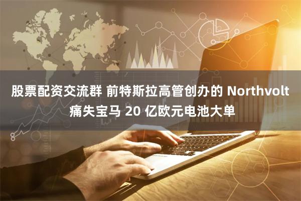 股票配资交流群 前特斯拉高管创办的 Northvolt 痛失宝马 20 亿欧元电池大单