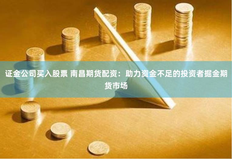 证金公司买入股票 南昌期货配资：助力资金不足的投资者掘金期货市场