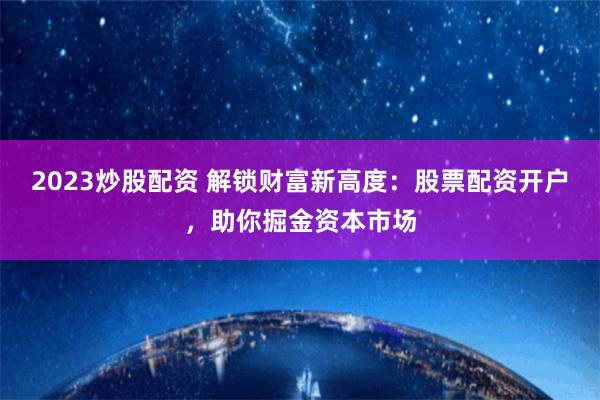 2023炒股配资 解锁财富新高度：股票配资开户，助你掘金资本市场